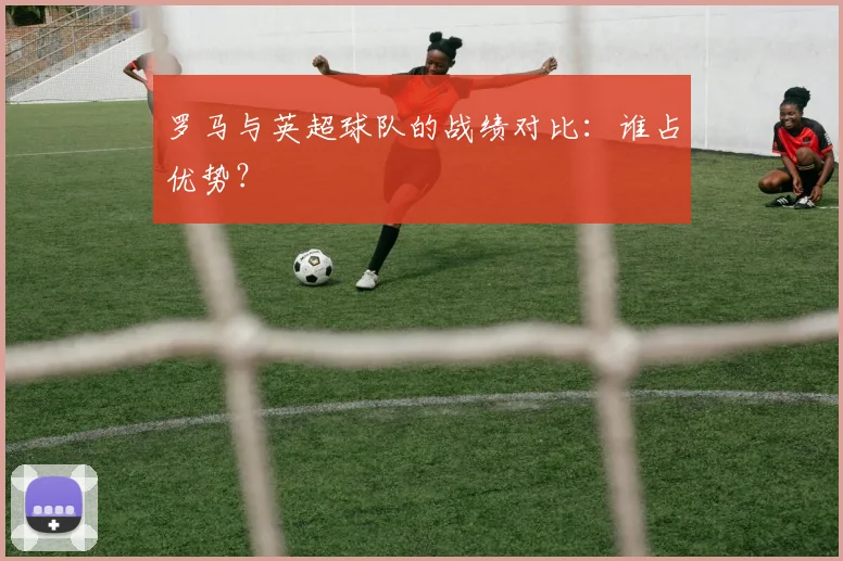 罗马与英超球队的战绩对比：谁占优势？