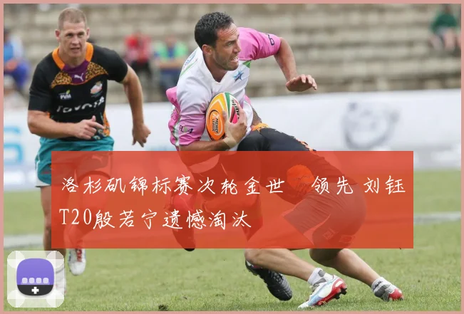 洛杉矶锦标赛次轮金世煐领先 刘钰T20殷若宁遗憾淘汰